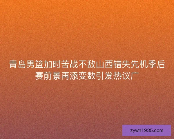 青岛男篮加时苦战不敌山西错失先机季后赛前景再添变数引发热议广